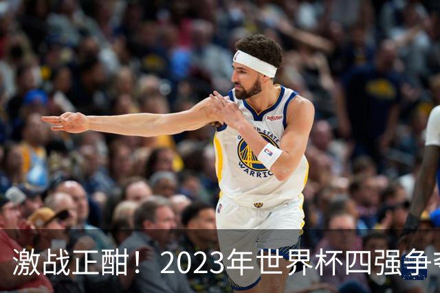 激战正酣！2023年世界杯四强争夺战前瞻与比分预测